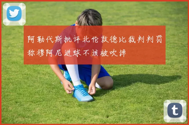 阿勒代斯批评北伦敦德比裁判判罚称穆阿尼进球不该被吹掉