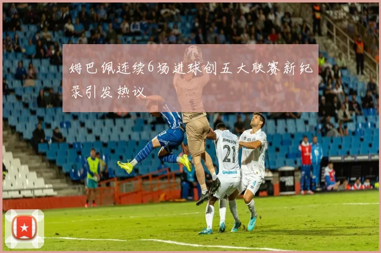 姆巴佩连续6场进球创五大联赛新纪录引发热议