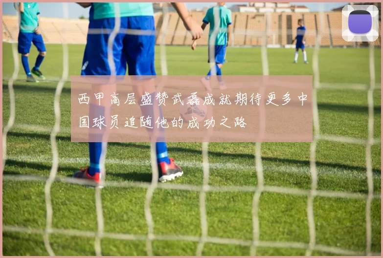 西甲高层盛赞武磊成就期待更多中国球员追随他的成功之路