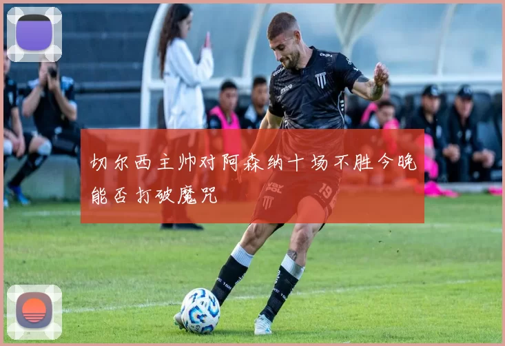 切尔西主帅对阿森纳十场不胜今晚能否打破魔咒