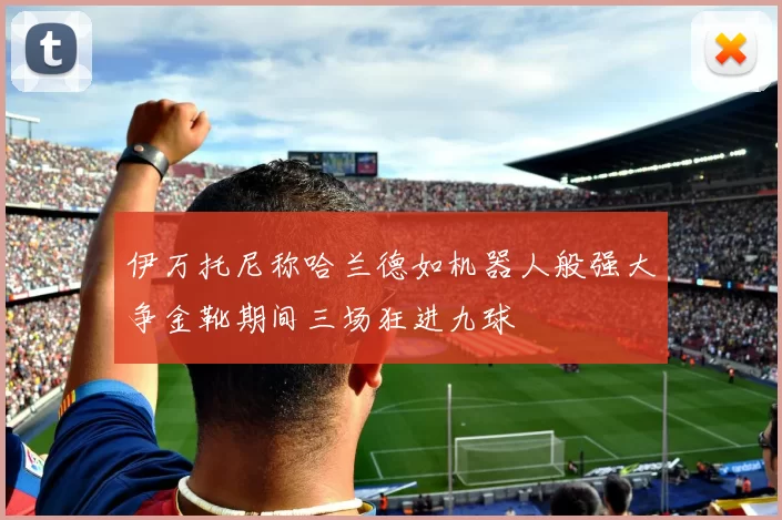 伊万托尼称哈兰德如机器人般强大争金靴期间三场狂进九球