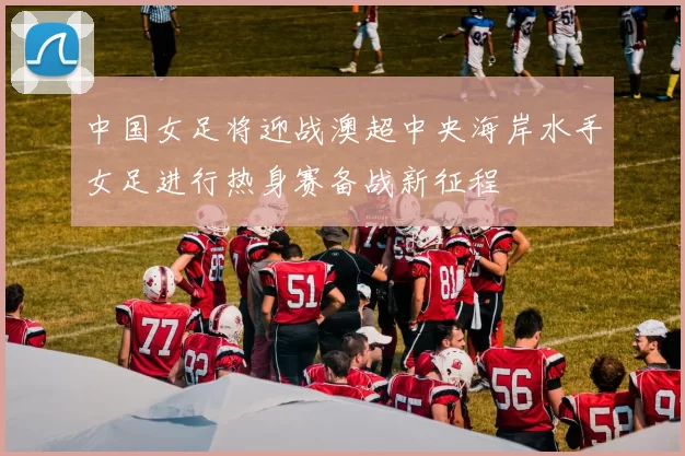 中国女足将迎战澳超中央海岸水手女足进行热身赛备战新征程