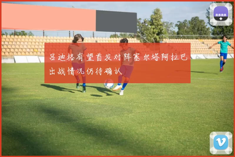 吕迪格有望首发对阵塞尔塔阿拉巴出战情况仍待确认