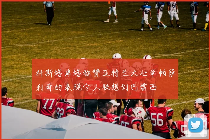 科斯塔库塔称赞亚特兰大壮举帕萨利奇的表现令人联想到巴雷西