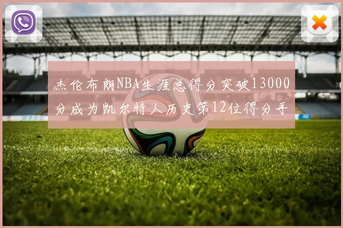 杰伦布朗NBA生涯总得分突破13000分成为凯尔特人历史第12位得分手