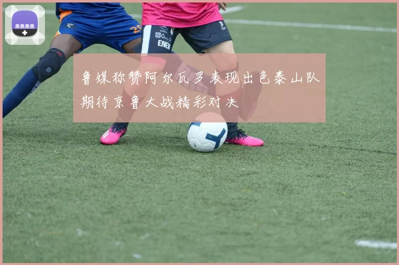 鲁媒称赞阿尔瓦罗表现出色泰山队期待京鲁大战精彩对决