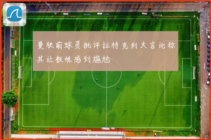曼联前球员批评拉特克利夫言论称其让教练感到尴尬