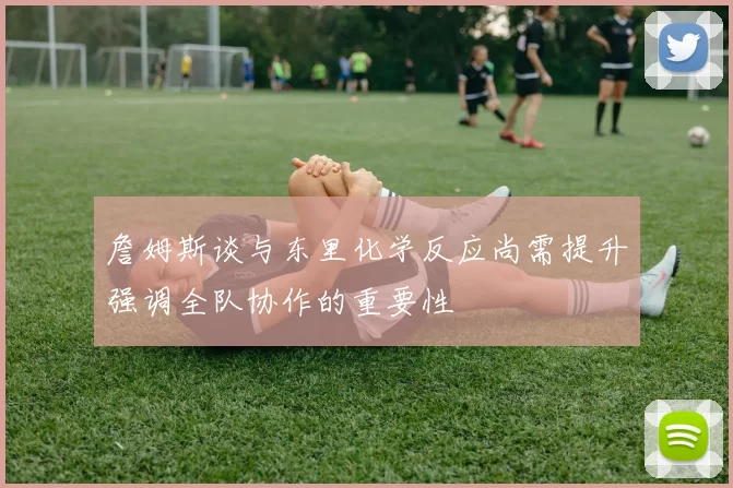 詹姆斯谈与东里化学反应尚需提升强调全队协作的重要性