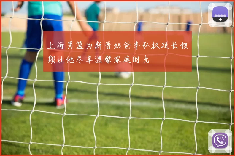 上海男篮为新晋奶爸李弘权延长假期让他尽享温馨家庭时光