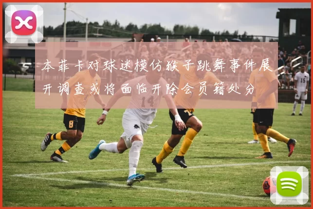 本菲卡对球迷模仿猴子跳舞事件展开调查或将面临开除会员籍处分