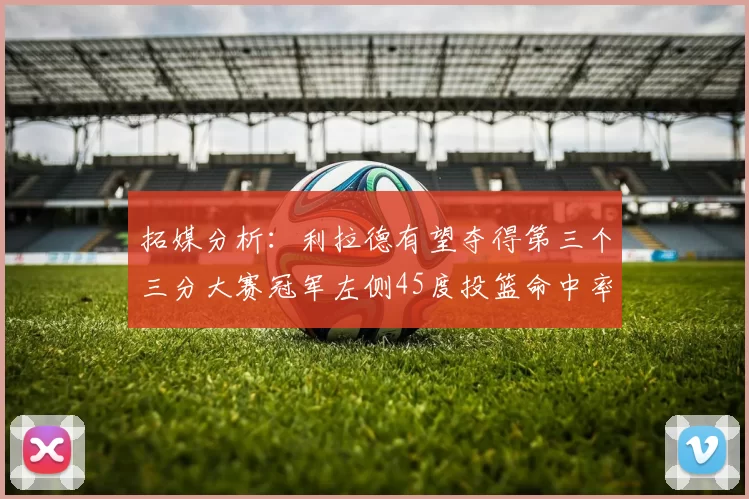 拓媒分析：利拉德有望夺得第三个三分大赛冠军左侧45度投篮命中率惊人