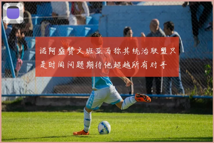 诺阿盛赞文班亚马称其统治联盟只是时间问题期待他超越所有对手