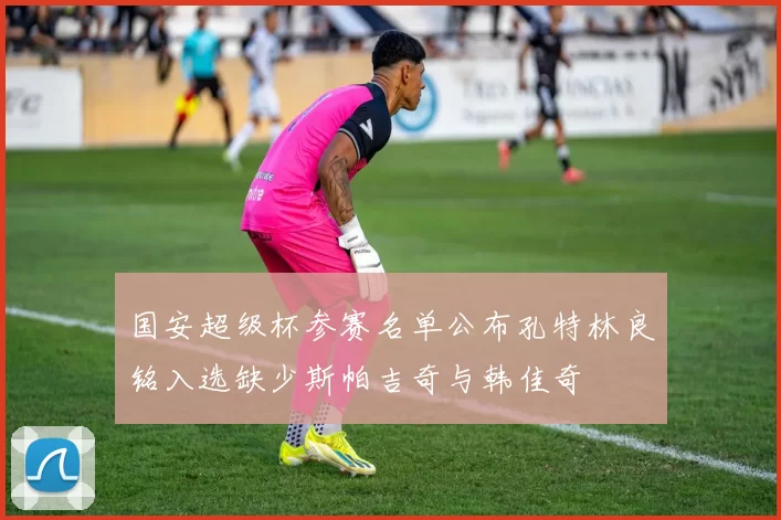 国安超级杯参赛名单公布孔特林良铭入选缺少斯帕吉奇与韩佳奇