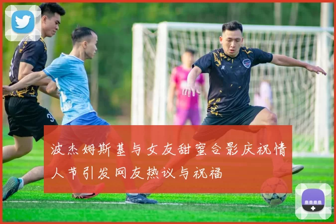 波杰姆斯基与女友甜蜜合影庆祝情人节引发网友热议与祝福
