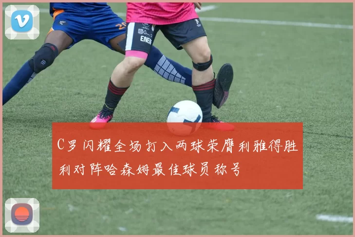 C罗闪耀全场打入两球荣膺利雅得胜利对阵哈森姆最佳球员称号
