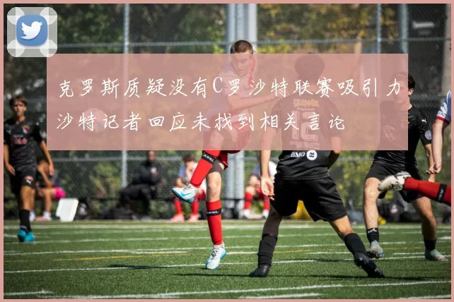克罗斯质疑没有C罗沙特联赛吸引力沙特记者回应未找到相关言论