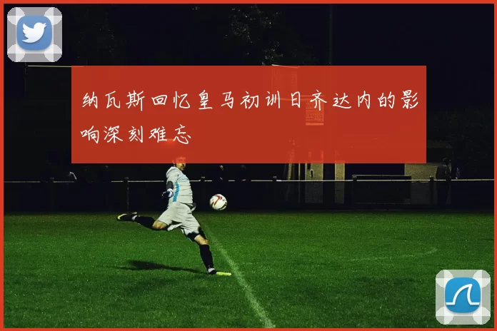 纳瓦斯回忆皇马初训日齐达内的影响深刻难忘