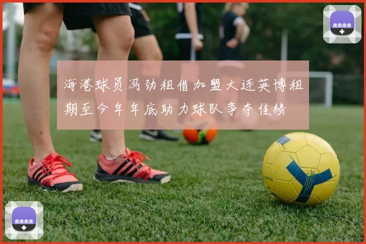 海港球员冯劲租借加盟大连英博租期至今年年底助力球队争夺佳绩